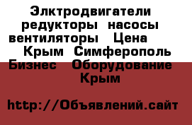 Элктродвигатели, редукторы, насосы, вентиляторы › Цена ­ 123 - Крым, Симферополь Бизнес » Оборудование   . Крым